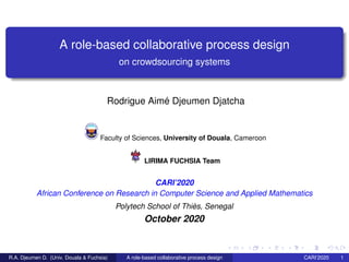 A role-based collaborative process design
on crowdsourcing systems
Rodrigue Aimé Djeumen Djatcha
Faculty of Sciences, University of Douala, Cameroon
LIRIMA FUCHSIA Team
CARI’2020
African Conference on Research in Computer Science and Applied Mathematics
Polytech School of Thiès, Senegal
October 2020
R.A. Djeumen D. (Univ. Douala & Fuchsia) A role-based collaborative process design CARI’2020 1
 