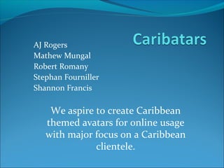 AJ Rogers
Mathew Mungal
Robert Romany
Stephan Fourniller
Shannon Francis

    We aspire to create Caribbean
   themed avatars for online usage
   with major focus on a Caribbean
              clientele.
 