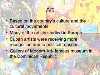 Art Based on the country’s culture and the cultural movements Many of the artists studied in Europe Cuban artists were receiving more recognition due to political reasons Gallery of Modern Art- famous museum in the Dominican Republic 