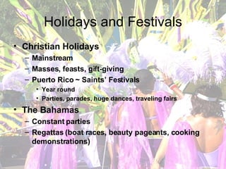 Holidays and Festivals Christian Holidays Mainstream Masses, feasts, gift-giving Puerto Rico ~ Saints’ Festivals Year round Parties, parades, huge dances, traveling fairs The Bahamas Constant parties Regattas (boat races, beauty pageants, cooking demonstrations) 