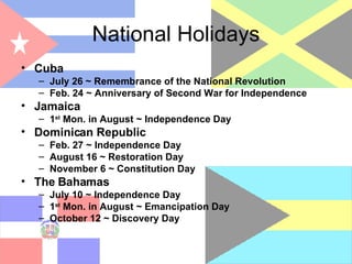 National Holidays Cuba July 26 ~ Remembrance of the National Revolution Feb. 24 ~ Anniversary of Second War for Independence Jamaica 1 st  Mon. in August ~ Independence Day Dominican Republic Feb. 27 ~ Independence Day August 16 ~ Restoration Day November 6 ~ Constitution Day The Bahamas July 10 ~ Independence Day 1 st  Mon. in August ~ Emancipation Day October 12 ~ Discovery Day 