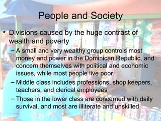 People and Society Divisions caused by the huge contrast of wealth and poverty A small and very wealthy group controls most money and power in the Dominican Republic, and concern themselves with political and economic issues, while most people live poor Middle class includes professions, shop keepers, teachers, and clerical employees Those in the lower class are concerned with daily survival, and most are illiterate and unskilled 