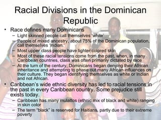 Racial Divisions in the Dominican Republic Race defines many Dominicans Light skinned people call themselves ‘white’ People of mixed ancestry, about 75% of the Dominican population, call themselves ‘Indian.’ Most upper class people have lighter colored skin Most of these racial tensions come from the past, when, in many Caribbean countries, class was often primarily dictated by race At the turn of the century, Dominicans began denying their African inheritance and attempting to phase out many African influences on their culture. They began identifying themselves as white or Indian and not African. Caribbean’s wide ethnic diversity has led to racial tensions in the past in every Caribbean country. Some prejudice still exists today. Caribbean has many mulattos (ethnic mix of black and white) ranging in skin color The term “black” is reserved for Haitians, partly due to their extreme poverty 