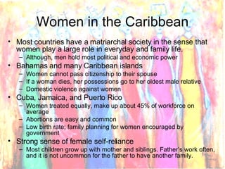 Women in the Caribbean Most countries have a matriarchal society in the sense that women play a large role in everyday and family life.  Although, men hold most political and economic power Bahamas and many Caribbean islands Women cannot pass citizenship to their spouse If a woman dies, her possessions go to her oldest male relative Domestic violence against women Cuba, Jamaica, and Puerto Rico Women treated equally, make up about 45% of workforce on average Abortions are easy and common Low birth rate; family planning for women encouraged by government Strong sense of female self-reliance Most children grow up with mother and siblings. Father’s work often, and it is not uncommon for the father to have another family. 
