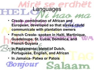 Languages Creole- combination of African and European, developed so that slaves could communicate with plantation owners French Creole- spoken in Haiti, Martinique, Guadeloupe, St. Lucia, Dominica, and French Guyana In Papiamento- blend of Dutch, Portuguese, English, and African In Jamaica- Patwa or Patois 