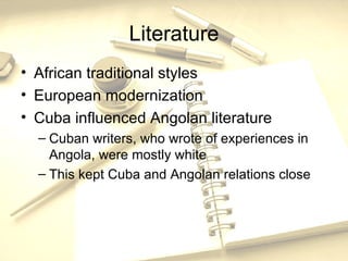 Literature African traditional styles European modernization Cuba influenced Angolan literature Cuban writers, who wrote of experiences in Angola, were mostly white This kept Cuba and Angolan relations close 
