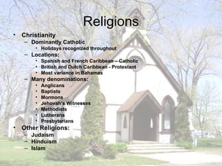 Religions Christianity Dominantly Catholic Holidays recognized throughout Locations: Spanish and French Caribbean – Catholic British and Dutch Caribbean - Protestant Most variance in Bahamas Many denominations: Anglicans Baptists Mormons Jehovah’s Witnesses Methodists Lutherans Presbyterians Other Religions: Judaism  Hinduism Islam 