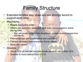 Family Structure Extended families stay close and are strongly bound to support each other Machismo Means masculine pride Affairs are common, excepted, and even encouraged in some young men.  Men will usually support their illegitimate children as they support their own family.  Premarital sex and extramarital sex expected Fathers removed from everyday family affairs Sons are valued  Divorce  About 40% of married couples break up while still in their 20’s Divorce is much easier than in U.S 