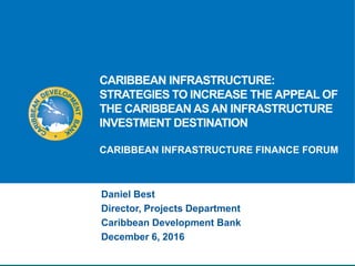 CARIBBEAN INFRASTRUCTURE:
STRATEGIES TO INCREASE THE APPEAL OF
THE CARIBBEAN AS AN INFRASTRUCTURE
INVESTMENT DESTINATION
CARIBBEAN INFRASTRUCTURE FINANCE FORUM
Daniel Best
Director, Projects Department
Caribbean Development Bank
December 6, 2016
 