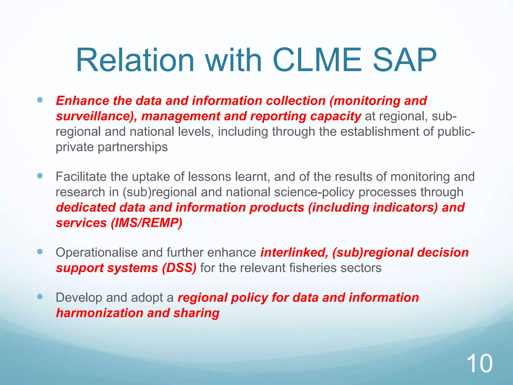 Relation with CLME SAP
 Enhance the data and information collection (monitoring and
surveillance), management and reporting capacity at regional, sub-
regional and national levels, including through the establishment of public-
private partnerships
 Facilitate the uptake of lessons learnt, and of the results of monitoring and
research in (sub)regional and national science-policy processes through
dedicated data and information products (including indicators) and
services (IMS/REMP)
 Operationalise and further enhance interlinked, (sub)regional decision
support systems (DSS) for the relevant fisheries sectors
 Develop and adopt a regional policy for data and information
harmonization and sharing
10
 