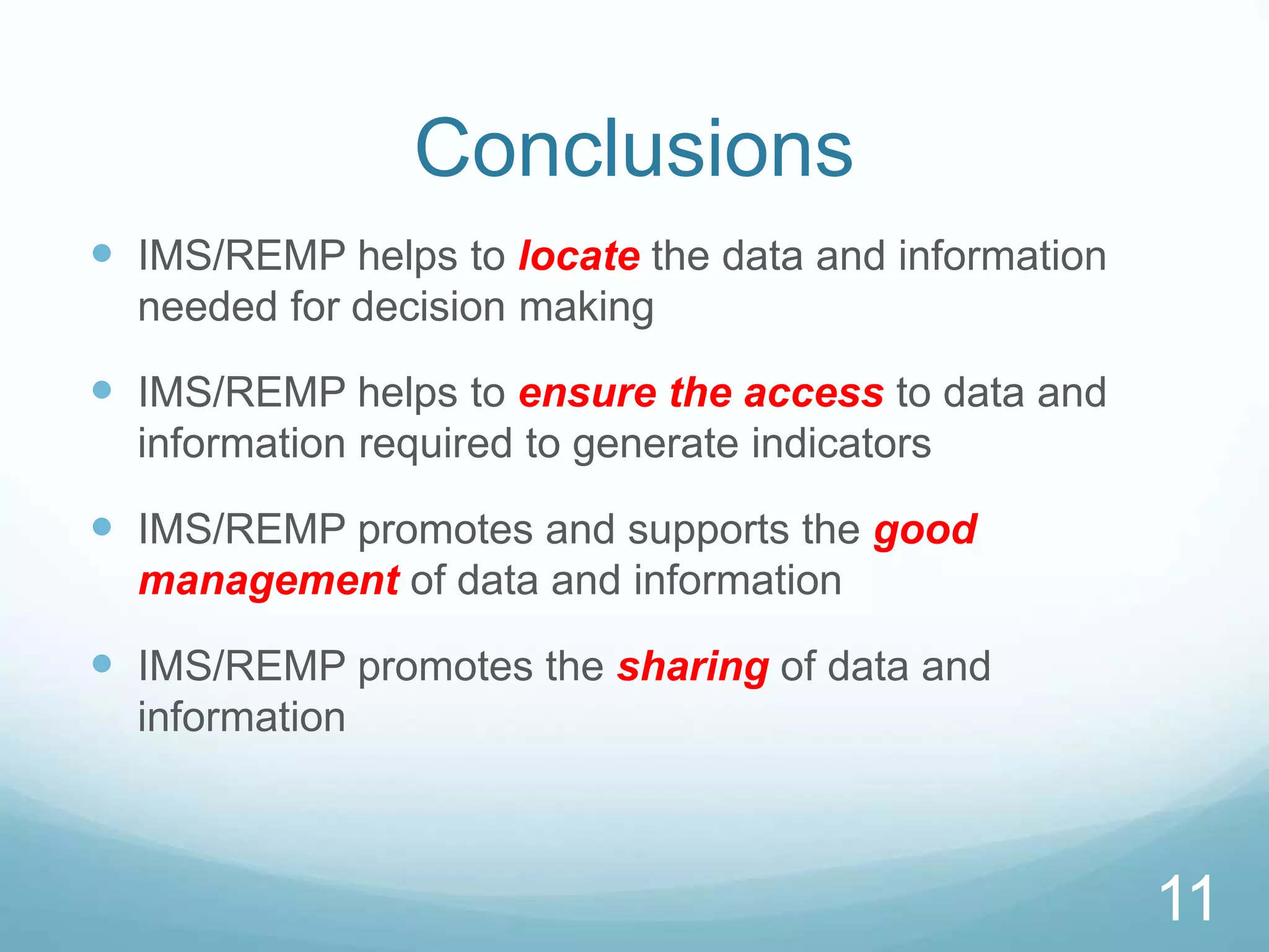 11
Conclusions
 IMS/REMP helps to locate the data and information
needed for decision making
 IMS/REMP helps to ensure the access to data and
information required to generate indicators
 IMS/REMP promotes and supports the good
management of data and information
 IMS/REMP promotes the sharing of data and
information
11
 