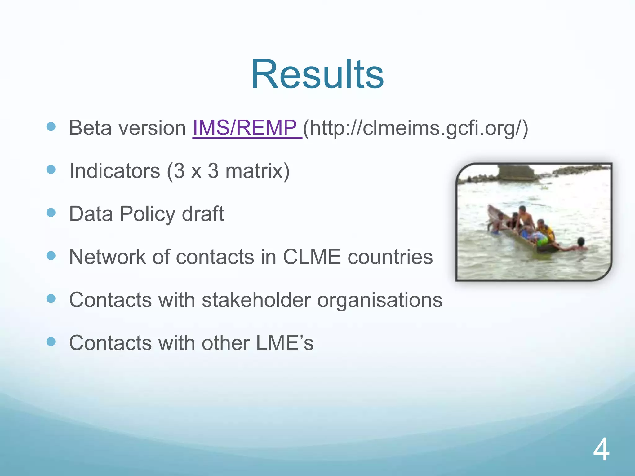 4
Results
 Beta version IMS/REMP (http://clmeims.gcfi.org/)
 Indicators (3 x 3 matrix)
 Data Policy draft
 Network of contacts in CLME countries
 Contacts with stakeholder organisations
 Contacts with other LME’s
4
 