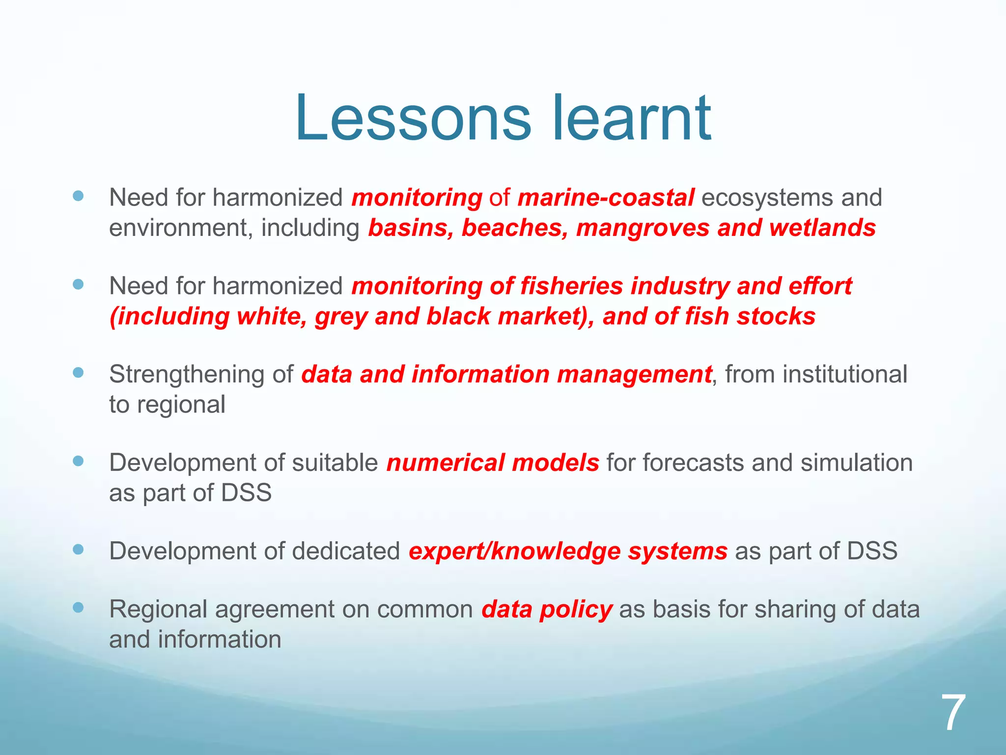 7
Lessons learnt
 Need for harmonized monitoring of marine-coastal ecosystems and
environment, including basins, beaches, mangroves and wetlands
 Need for harmonized monitoring of fisheries industry and effort
(including white, grey and black market), and of fish stocks
 Strengthening of data and information management, from institutional
to regional
 Development of suitable numerical models for forecasts and simulation
as part of DSS
 Development of dedicated expert/knowledge systems as part of DSS
 Regional agreement on common data policy as basis for sharing of data
and information
7
 