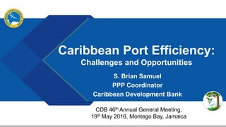 Caribbean Port Efficiency:
Challenges and Opportunities
S. Brian Samuel
PPP Coordinator
Caribbean Development Bank
CDB 46th Annual General Meeting,
19th May 2016, Montego Bay, Jamaica
 