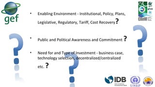 • Enabling Environment - Institutional, Policy, Plans,
Legislative, Regulatory, Tariff, Cost Recovery?
• Public and Political Awareness and Commitment ?
• Need for and Type of Investment - business case,
technology selection, decentralized/centralized
etc. ?
 
