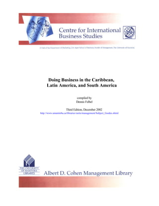 Doing Business in the Caribbean,
     Latin America, and South America

                                compiled by
                                Dennis Felbel

                       Third Edition, December 2002
http://www.umanitoba.ca/libraries/units/management/Subject_Guides.shtml
 