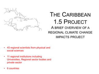 • 45 regional scientists from physical and
social sciences
• 11 regional institutions including
Universities, Regional sector bodies and
private sector
• 6 countries
THE CARIBBEAN
1.5 PROJECT
A BRIEF OVERVIEW OF A
REGIONAL CLIMATE CHANGE
IMPACTS PROJECT
 