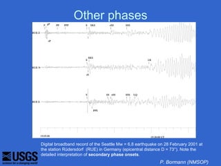 Other phases




Digital broadband record of the Seattle Mw = 6,8 earthquake on 28 February 2001 at
the station Rüdersdorf (RUE) in Germany (epicentral distance D = 73°). Note the
detailed interpretation of secondary phase onsets.
                                                            P. Bormann (NMSOP)
 