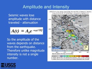 Amplitude and Intensity
 Seismic waves lose
 amplitude with distance
 traveled - attenuation

  A(t) = A0e -ω0t/2Q
So the amplitude of the
waves depends on distance
from the earthquake.
Therefore unlike magnitude
intensity is not a single
number.
 