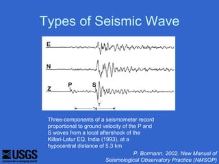 Types of Seismic Wave




 Three-components of a seismometer record
 proportional to ground velocity of the P and
 S waves from a local aftershock of the
 Killari-Latur EQ, India (1993), at a
 hypocentral distance of 5.3 km
                                      P. Bormann. 2002. New Manual of
                           Seismological Observatory Practice (NMSOP)
 