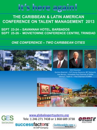 THE CARIBBEAN & LATIN AMERICAN
CONFERENCE ON TALENT MANAGEMENT 2013
SEPT 23-24 – SAVANNAH HOTEL, BARBADOS
SEPT 25-26 - MOVIETOWNE CONFERENCE CENTRE, TRINIDAD
ONE CONFERENCE – TWO CARIBBEAN CITIES
2013 Keynotes
Quinton Bowman – EVP Human Resource, BET Networks
Jose Berrios – Immediate Past Chairman of SHRM
Johnny C. Taylor Jr. – Past Chairman of SHRM
www.globalexpertsystems.org
Tele: 1 246 271 7438 or 1 868 689 3738
 