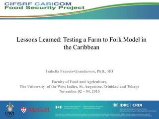 Lessons Learned: Testing a Farm to Fork Model in
the Caribbean
Isabella Francis-Granderson, PhD., RD
Faculty of Food and Agriculture,
The University of the West Indies, St. Augustine, Trinidad and Tobago
November 02 – 04, 2015
 