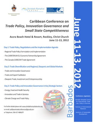 !




       !   The Institute for Sustainable   	
  
                  Development




                                                                                                                               June	
  11-­‐13,	
  2012	
  
                             Caribbean	
  Conference	
  on	
  	
  
       Trade	
  Policy,	
  Innovation	
  Governance	
  and	
  
                       Small	
  State	
  Competitiveness	
  
                                                                                                                        	
  
              Accra	
  Beach	
  Hotel	
  &	
  Resort,	
  Rockley,	
  Christ	
  Church	
  
                                                              June	
  11-­‐13,	
  2012	
  
	
  

Day	
  1:	
  Trade	
  Policy,	
  Negotiations	
  and	
  the	
  Implementation	
  Agenda	
  
-­‐	
  Regional	
  Trade	
  Policy	
  Formulation	
  and	
  Implementation	
  
-­‐	
  The	
  CARIFORUM-­‐EU	
  Economic	
  Partnership	
  Agreement	
  
-­‐	
  The	
  Canada-­‐CARICOM	
  Trade	
  Agreement	
  
	
  

	
  Day	
  2:	
  Trade	
  Diversification	
  and	
  Regional,	
  Diasporic	
  and	
  Global	
  Markets	
  
-­‐	
  Trade	
  and	
  Innovation	
  Governance	
  
-­‐	
  Trade	
  and	
  Export	
  Facilitation	
  
-­‐	
  Diasporic	
  Trade,	
  Investment	
  and	
  Entrepreneurship	
  
	
  
                                                                                                                   Barbados	
  
	
  Day	
  3:	
  Trade	
  Policy	
  and	
  Innovation	
  Governance	
  in	
  Key	
  Strategic	
  Sectors	
  	
  
-­‐	
  Energy,	
  Food	
  and	
  Health	
  Security	
  
-­‐	
  Innovation	
  and	
  Trade	
  in	
  Services	
  
                                                                                                                                        Conference organizers:
-­‐	
  Climate	
  Change	
  and	
  Trade	
  Policy	
  
                                                                                                                                       Shridath Ramphal Centre
                                                                                                                                        for International Trade
	
                                                                                                                                      Law, Policy & Services
For	
  further	
  details	
  please	
  visit:	
  www.shridathramphalcentre.org	
  	
                                                   Institute of International
or	
  email:	
  caribbeantradeconference@gmail.com	
  	
  	
                                                                                    Relations

or	
  Telephone:	
  246-­‐417-­‐4806/07	
                                                                                               Institute of Sustainable
                                                                                                                                              Development

                                                                                                                                                         	
  
 