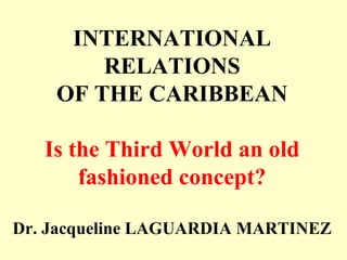 INTERNATIONAL
RELATIONS
OF THE CARIBBEAN
Is the Third World an old
fashioned concept?
Dr. Jacqueline LAGUARDIA MARTINEZ
 