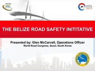 Presented by: Glen McCarvell, Operations Officer
World Road Congress, Seoul, South Korea
THE BELIZE ROAD SAFETY INITITATIVE
 