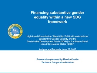 Financing substantive gender
equality within a new SDG
framework
High-Level Consultation “Step it Up: Political Leadership for
Substantive Gender Equality and the
Sustainable Development Goals (SDGs) in Caribbean Small
Island Developing States (SIDS)”
Antigua and Barbuda, June 23, 2015
Presentation prepared by Marsha Caddle
Technical Cooperation Division
 