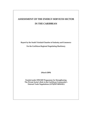 ASSESSMENT OF THE ENERGY SERVICES SECTOR

                   IN THE CARIBBEAN




  Report by the South Trinidad Chamber of Industry and Commerce

         For the Caribbean Regional Negotiating Machinery




                          (March 2009)



       Funded under IDB-MIF Programme for Strengthening
      The Private Sector’s Role in the Caribbean Community’s
         External Trade Negotiations (ATN/MT-8694-RG)
 