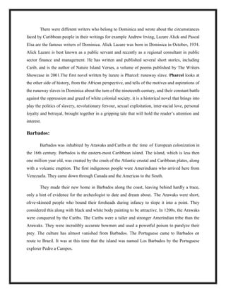 There were different writers who belong to Dominica and wrote about the circumstances
faced by Caribbean people in their writings for example Andrew lrving, Lazare Alick and Pascal
Elsa are the famous writers of Dominica. Alick Lazare was born in Dominica in October, 1934.
Alick Lazare is best known as a public servant and recently as a regional consultant in public
sector finance and management. He has written and published several short stories, including
Carib, and is the author of Nature Island Verses, a volume of poems published by The Writers
Showcase in 2001.The first novel written by lazare is Pharcel: runaway slave. Pharcel looks at
the other side of history, from the African perspective, and tells of the motives and aspirations of
the runaway slaves in Dominica about the turn of the nineteenth century, and their constant battle
against the oppression and greed of white colonial society. it is a historical novel that brings into
play the politics of slavery, revolutionary fervour, sexual exploitation, inter-racial love, personal
loyalty and betrayal, brought together in a gripping tale that will hold the reader’s attention and
interest.
Barbados:
Barbados was inhabited by Arawaks and Caribs at the time of European colonization in
the 16th century. Barbados is the eastern-most Caribbean island. The island, which is less then
one million year old, was created by the crash of the Atlantic crustal and Caribbean plates, along
with a volcanic eruption. The first indigenous people were Amerindians who arrived here from
Venezuela. They came down through Canada and the Americas to the South.
They made their new home in Barbados along the coast, leaving behind hardly a trace,
only a hint of evidence for the archeologist to date and dream about. The Arawaks were short,
olive-skinned people who bound their foreheads during infancy to slope it into a point. They
considered this along with black and white body painting to be attractive. In 1200s, the Arawaks
were conquered by the Caribs. The Caribs were a taller and stronger Amerindian tribe than the
Arawaks. They were incredibly accurate bowmen and used a powerful poison to paralyze their
prey. The culture has almost vanished from Barbados. The Portuguese came to Barbados en
route to Brazil. It was at this time that the island was named Los Barbados by the Portuguese
explorer Pedro a Campos.
 