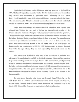 Despite the Caribs' ruthless warlike abilities, the island was taken over by the Spanish in
1492. The Spanish imposed slavery on the Caribs. The first English ship touched the island on
May 14th 1625 under the command of Captain John Powell. On February 17th 1627, Captain
Henry Powell landed with a party of 80 settlers and 10 slaves to occupy and settle the island.
This expedition landed in Whole town formerly known as Jamestown. The colonists established
a House of Assembly in 1639. It was the 3rd ever Parliamentary Democracy in the world.
People with good financial backgrounds and social connections with England were
allocated land. Within a few years much of the land had been deforested to make way for
tobacco and cotton plantations. During the 1630s, sugar cane was introduced to the agriculture.
The production of sugar, tobacco and cotton was heavily reliant on the indenture of servants. The
Barbadians dominated the Caribbean Sugar Industry in these early years. The sugar plantation
owners were powerful and successful businessmen who had arrived in Barbados in the early
years. Many natural disasters occurred in the late 1600s, such as the locust plague, the
Bridgetown fire and a major storm in 1667. By 1720 Barbadians were no longer a dominant
force within the sugar industry. They had been surpassed by the Leeward Islands and the
Jamaica.
After slavery was abolished in 1834, many of the new citizens of Barbados took
advantage of the superb education available on the island. After these citizens had been educated,
they wanted something more than working in the cane fields. Some of them gained prominent
offices in Barbados. Others worked in common jobs, and still others stayed in the cane fields.
Barbados was first occupied by the British and remained a British colony until internal autonomy
was granted in 1961. The Island gained full independence in 1966, and maintains ties to the
Britain monarch represented in Barbados by the Governor General. It is a member of the
Commonwealth.
The most famous Barbadian writer is poet and playwright Derek Walcott. He won the
1992 Nobel Prize in Literature. Other well-known writers include essayist John Wickham,
novelist George Lamming, and poet Edward Kamau Braithwaite. The Pleasures of Exile, In the
Castle of My Skin, and The Emigrants are important works by George Lamming.
 