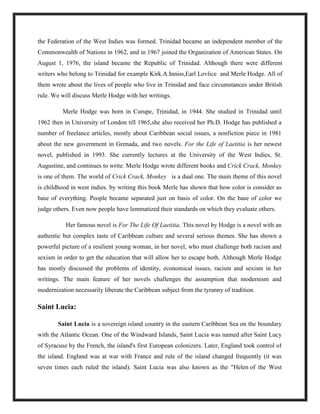 the Federation of the West Indies was formed. Trinidad became an independent member of the
Commonwealth of Nations in 1962, and in 1967 joined the Organization of American States. On
August 1, 1976, the island became the Republic of Trinidad. Although there were different
writers who belong to Trinidad for example Kirk.A.Inniss,Earl Lovlice and Merle Hodge. All of
them wrote about the lives of people who live in Trinidad and face circumstances under British
rule. We will discuss Merle Hodge with her writings.
Merle Hodge was born in Curupe, Trinidad, in 1944. She studied in Trinidad until
1962 then in University of London till 1965,she also received her Ph.D. Hodge has published a
number of freelance articles, mostly about Caribbean social issues, a nonfiction piece in 1981
about the new government in Grenada, and two novels. For the Life of Laetitia is her newest
novel, published in 1993. She currently lectures at the University of the West Indies, St.
Augustine, and continues to write. Merle Hodge wrote different books and Crick Crack, Monkey
is one of them. The world of Crick Crack, Monkey is a dual one. The main theme of this novel
is childhood in west indies. by writing this book Merle has shown that how color is consider as
base of everything. People became separated just on basis of color. On the base of color we
judge others. Even now people have lemmatized their standards on which they evaluate others.
Her famous novel is For The Life Of Laetitia. This novel by Hodge is a novel with an
authentic but complex taste of Caribbean culture and several serious themes. She has shown a
powerful picture of a resilient young woman, in her novel, who must challenge both racism and
sexism in order to get the education that will allow her to escape both. Although Merle Hodge
has mostly discussed the problems of identity, economical issues, racism and sexism in her
writings. The main feature of her novels challenges the assumption that modernism and
modernization necessarily liberate the Caribbean subject from the tyranny of tradition.
Saint Lucia:
Saint Lucia is a sovereign island country in the eastern Caribbean Sea on the boundary
with the Atlantic Ocean. One of the Windward Islands, Saint Lucia was named after Saint Lucy
of Syracuse by the French, the island's first European colonizers. Later, England took control of
the island. England was at war with France and rule of the island changed frequently (it was
seven times each ruled the island). Saint Lucia was also known as the "Helen of the West
 