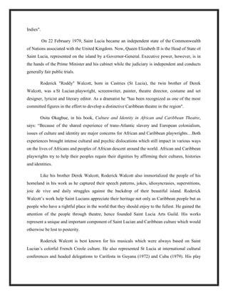 Indies".
On 22 February 1979, Saint Lucia became an independent state of the Commonwealth
of Nations associated with the United Kingdom. Now, Queen Elizabeth II is the Head of State of
Saint Lucia, represented on the island by a Governor-General. Executive power, however, is in
the hands of the Prime Minister and his cabinet while the judiciary is independent and conducts
generally fair public trials.
Roderick "Roddy" Walcott, born in Castries (St Lucia), the twin brother of Derek
Walcott, was a St Lucian playwright, screenwriter, painter, theatre director, costume and set
designer, lyricist and literary editor. As a dramatist he "has been recognized as one of the most
committed figures in the effort to develop a distinctive Caribbean theatre in the region".
Osita Okagbue, in his book, Culture and Identity in African and Caribbean Theatre,
says: “Because of the shared experience of trans-Atlantic slavery and European colonialism,
issues of culture and identity are major concerns for African and Caribbean playwrights…Both
experiences brought intense cultural and psychic dislocations which still impact in various ways
on the lives of Africans and peoples of African descent around the world. African and Caribbean
playwrights try to help their peoples regain their dignities by affirming their cultures, histories
and identities.
Like his brother Derek Walcott, Roderick Walcott also immortalized the people of his
homeland in his work as he captured their speech patterns, jokes, idiosyncrasies, superstitions,
joie de vive and daily struggles against the backdrop of their beautiful island. Roderick
Walcott’s work help Saint Lucians appreciate their heritage not only as Caribbean people but as
people who have a rightful place in the world that they should enjoy to the fullest. He gained the
attention of the people through theatre, hence founded Saint Lucia Arts Guild. His works
represent a unique and important component of Saint Lucian and Caribbean culture which would
otherwise be lost to posterity.
Roderick Walcott is best known for his musicals which were always based on Saint
Lucian’s colorful French Creole culture. He also represented St Lucia at international cultural
conferences and headed delegations to Carifesta in Guyana (1972) and Cuba (1979). His play
 