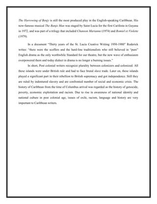 The Harrowing of Benjy is still the most produced play in the English-speaking Caribbean. His
now-famous musical The Banjo Man was staged by Saint Lucia for the first Carifesta in Guyana
in 1972, and was part of a trilogy that included Chanson Marianne (1974) and Romiel et Violette
(1979).
In a document “Thirty years of the St. Lucia Creative Writing 1950-1980” Roderick
writes: “there were the scoffers and the hard-line traditionalists who still believed in “pure”
English drama as the only worthwhile Standard for our theatre, but the new wave of enthusiasm
overpowered them and today dialect in drama is no longer a burning issues.”
In short, Post colonial writers recognize plurality between colonizers and colonized. All
these islands were under British rule and had to face brutal slave trade. Later on, these islands
played a significant part in their rebellion to British supremacy and got independence. Still they
are ruled by indentured slavery and are confronted number of social and economic crisis. The
history of Caribbean from the time of Columbus arrival was regarded as the history of genocide,
poverty, economic exploitation and racism. Due to rise in awareness of national identity and
national culture in post colonial age, issues of exile, racism, language and history are very
important to Caribbean writers.
 