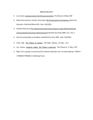 BIBLIOGRAPHY
 Lee, Easton. Jamaicanculture:the Chinese connection.The Observer31May 1997
 RobertGreenwood,S.Hamber,BrianDyde. BK2 EmancipationtoEmigration, Macmillan
Education.Published28Nov2011. Date: 14/2/2015
 Parbattie Ramsarran The IndenturedcontractanditsImpact onLabor Relationshipand
CommunityReconstructioninBritishGuiana Published:December2008, Vol.1, No.2
 http://countrystudies.us/caribbean-islands/9.htm,Feb1,2001 . Date:14/2/2015
 Chen, Julie. The Chinese in Jamaica. The Daily Gleaner 29 June, .:p15
 Lee, Easton. Jamaican culture: the Chinese connection. The Observer 31 May 1997
 https://www.google.com.jm/search?q=indians+planting+rice+in+jamaica&espv=2&biw=
1280&bih=880&tbm=isch&imgil=ejm-
 