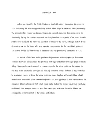 INTRODUCTION
A law was passed by the British Parliament to abolish slavery throughout its empire in
1834. Following this was the apprenticeship system which began in 1838 and failed prematurely.
The apprenticeship system was designed to provide a smooth transition from enslavement to
freedom by forcing the ex-slaves to remain on their plantations for a period of six years. Its main
purpose was to prevent the immediate desertion of estates by the-slaves, although, in fact, it was
the masters and not the slaves who were awarded compensation for the loss of their property.
The system proved too cumbersome to administer and was prematurely terminated in 1838.
As a result of this West Indian producers began to face severe competition from other
countries like Cuba and countries that produced beet sugar and at that time sugar prices were also
falling. Sugar producers then turned to ex-slaves to solve the labour problems that existed but
was face by the unfortunate as wages and working conditions were a problem as they could not
be negotiated. Hence, to defeat the labour problems James Stephen, a Colonial Office official,
humanitarian and drafter of the 1833 Emancipation Act, was appointed to draw up conditions for
immigrant labour schemes in 1838 which would make it clear that no new slave trade was being
established. And so sugar producers were then encouraged to import alternative labour and
consequently were the arrival of the Chinese and Indians.
 