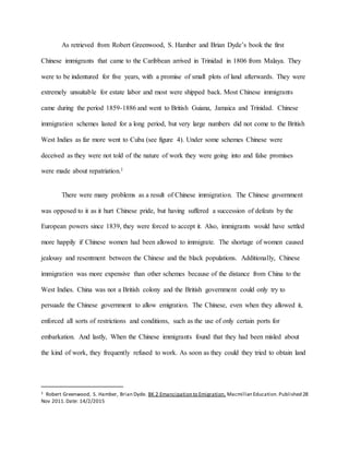 As retrieved from Robert Greenwood, S. Hamber and Brian Dyde’s book the first
Chinese immigrants that came to the Caribbean arrived in Trinidad in 1806 from Malaya. They
were to be indentured for five years, with a promise of small plots of land afterwards. They were
extremely unsuitable for estate labor and most were shipped back. Most Chinese immigrants
came during the period 1859-1886 and went to British Guiana, Jamaica and Trinidad. Chinese
immigration schemes lasted for a long period, but very large numbers did not come to the British
West Indies as far more went to Cuba (see figure 4). Under some schemes Chinese were
deceived as they were not told of the nature of work they were going into and false promises
were made about repatriation.1
There were many problems as a result of Chinese immigration. The Chinese government
was opposed to it as it hurt Chinese pride, but having suffered a succession of defeats by the
European powers since 1839, they were forced to accept it. Also, immigrants would have settled
more happily if Chinese women had been allowed to immigrate. The shortage of women caused
jealousy and resentment between the Chinese and the black populations. Additionally, Chinese
immigration was more expensive than other schemes because of the distance from China to the
West Indies. China was not a British colony and the British government could only try to
persuade the Chinese government to allow emigration. The Chinese, even when they allowed it,
enforced all sorts of restrictions and conditions, such as the use of only certain ports for
embarkation. And lastly, When the Chinese immigrants found that they had been misled about
the kind of work, they frequently refused to work. As soon as they could they tried to obtain land
1 Robert Greenwood, S. Hamber, Brian Dyde. BK 2 Emancipation to Emigration, Macmillan Education.Published 28
Nov 2011.Date: 14/2/2015
 