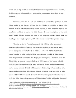 of their own, or they asked to be repatriated which was a very expensive business.2 Therefore,
the Chinese proved to be unsatisfactory and unreliable as a permanent labour force on sugar
plantations.
Greenwood stated that in 1837 John Gladstone the owner of two plantations in British
Guiana applied to the Secretary of State for the Colonies for permission to import Indian
labourers. In 1838, with the arrival of 396 Indians, the flood of Indian immigration began. It was
immediately proclaimed a success in British Guiana. However, investigations by the Anti-
Slavery Society revealed otherwise that many of the immigrants had died quickly. Some had
been flogged and wrongly imprisoned, while others had not been paid their promised wages.
Therefore, as cited by Parbattie Ramsarran in July 1838, the Indian government
suspended emigration to the Caribbean while a thorough investigation was done in British
Guiana. Immigration resumed officially in 1844 and it lasted until 1917. In the 1840s the
planters’ demand for Indian immigrant labour was very strong, especially in British Guiana
where the government was spending £50 000 per year on immigration. 3As a result of this the
British Guiana government was nearly bankrupt in 1848 because of this. In order to fix this
situation a loan was borrowed from the British government and was put towards immigration,
and the scheme continued. Trinidad and Jamaica were also importing Indians on a large scale,
but the Jamaican government was unwilling to finance the scheme to the same extent as British
Guiana and Trinidad.4 Consequently Jamaica took far fewer immigrants than the other two. In
1848, after giving loans to the governments of British Guiana, Trinidad and Jamaica, she wanted
2 http://countrystudies.us/caribbean-islands/9.htm,Feb 1, 2001 . Date: 14/2/2015
3ParbattieRamsarran The Indentured contractand its Impact on Labor Relationship and Community
Reconstruction in British Guiana Published:December 2008, Vol. 1, No. 2
4 Robert Greenwood, S. Hamber, Brian Dyde. BK 2 Emancipation to Emigration, Macmillan Education.Published 28
Nov 2011.Date: 14/2/2015
 