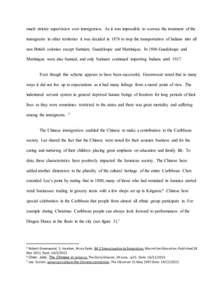 much stricter supervision over immigration. As it was impossible to oversee the treatment of the
immigrants in other territories it was decided in 1876 to stop the transportation of Indians into all
non British colonies except Surinam, Guadeloupe and Martinique. In 1886 Guadeloupe and
Martinique were also banned, and only Surinam continued importing Indians until 1917.
Even though this scheme appears to have been successful, Greenwood noted that in many
ways it did not live up to expectations as it had many failings from a moral point of view. The
indentured servant system in general deprived human beings of freedom for long periods of their
lives as they were sometimes restricted to the states and there was great mortality and suffering
among the immigrants. 5
The Chinese immigration enabled the Chinese to make a contribution to the Caribbean
society. Lee shared the fact that the Chinese were noted for their acumen business and for the
caring and nurturing of their children placing great emphasis on education and family life. To
date, these characteristics have positively impacted the Jamaican society. The Chinese have
added another dimension to the plurality of the cultural heritage of the entire Caribbean. Chen
extended Lee’s point by stating that in 1880, many of those who had remained in Jamaica started
retail businesses trading in grocery items with a few shops set up in Kingston.6 Chinese host
special celebration in the Caribbean that people from almost all ethnic group participate in. For
example during Christmas Caribbean people can always look forward to performances of the
Dragon Dance in the floats in the city (see figure 3).7
5 Robert Greenwood, S. Hamber, Brian Dyde. BK 2 Emancipation to Emigration, Macmillan Education.Published 28
Nov 2011.Date: 14/2/2015
6 Chen, Julie. The Chinese in Jamaica.The Daily Gleaner 29 June, .:p15. Date: 14/11/2015
7 Lee, Easton. Jamaican culture:the Chinese connection. The Observer 31 May 1997 Date: 14/11/2015
 