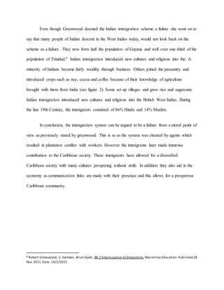 Even though Greenwood deemed the Indian immigration scheme a failure she went on to
say that many people of Indian descent in the West Indies today, would not look back on the
scheme as a failure. They now form half the population of Guyana and well over one-third of the
population of Trinidad.8 Indian immigration introduced new cultures and religions into the. A
minority of Indians became fairly wealthy through business. Others joined the peasantry and
introduced crops such as rice, cocoa and coffee because of their knowledge of agriculture
brought with them from India (see figure 2). Some set up villages and grew rice and sugarcane.
Indian immigration introduced new cultures and religions into the British West Indies. During
the late 19th Century, the immigrants consisted of 86% Hindu and 14% Muslim.
In conclusion, the immigration system can be argued to be a failure from a moral point of
view as previously stated by greenwood. This is so as the system was cheated by agents which
resulted in plantation conflict with workers. However the immigrants later made immense
contribution to the Caribbean society. These immigrants have allowed for a diversified
Caribbean society with many cultures prospering without strife. In addition they also aid in the
economy as communication links are made with their presence and this allows for a prosperous
Caribbean community.
8 Robert Greenwood, S. Hamber, Brian Dyde. BK 2 Emancipation to Emigration, Macmillan Education.Published 28
Nov 2011.Date: 14/2/2015
 