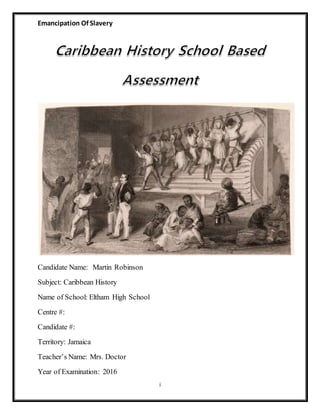 Emancipation Of Slavery
i
Candidate Name: Martin Robinson
Subject: Caribbean History
Name of School: Eltham High School
Centre #:
Candidate #:
Territory: Jamaica
Teacher’s Name: Mrs. Doctor
Year of Examination: 2016
 