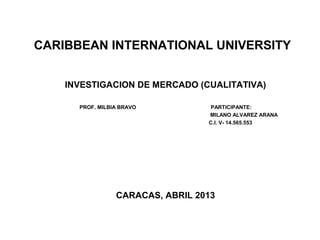 CARIBBEAN INTERNATIONAL UNIVERSITY
INVESTIGACION DE MERCADO (CUALITATIVA)
PROF. MILBIA BRAVO PARTICIPANTE:
MILANO ALVAREZ ARANA
C.I. V- 14.565.553
CARACAS, ABRIL 2013
 