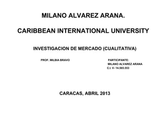 MILANO ALVAREZ ARANA.
CARIBBEAN INTERNATIONAL UNIVERSITY
INVESTIGACION DE MERCADO (CUALITATIVA)
PROF. MILBIA BRAVO PARTICIPANTE:
MILANO ALVAREZ ARANA
C.I. V- 14.565.553
CARACAS, ABRIL 2013
 