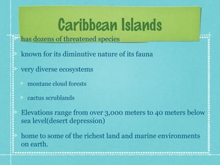 Caribbean Islands
has dozens of threatened species

known for its diminutive nature of its fauna

very diverse ecosystems

  montane cloud forests

  cactus scrublands

Elevations range from over 3,000 meters to 40 meters below
sea level(desert depression)

home to some of the richest land and marine environments
on earth.
 