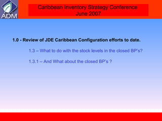 1.0 - Review of JDE Caribbean Configuration efforts to date. 1.3 – What to do with the stock levels in the closed BP’s? 1.3.1 – And What about the closed BP’s ? 