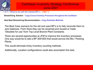 1.3.1 – What to do with the Closed BP’s –  (TBD ?)     Streamlining   Solution   - Copy Cocoa Inventory Processes throughout the Caribbean   Next Best Streamlining Recommendation   –  Copy Barbados Methods  The Best Case scenario for the old and used BP’s is to fully reconcile them to zero balances. From there they can be renamed and reused or made ‘Obsolete for use’ from Top Level Branch Plant Constants. There are several opportunities at JFM to improve the inventory processes. One way would be to add a BP 3001003 that would service the Mix / Packing Plants. This would eliminate tricky inventory counting methods. Additionally, Location configurations could also accomplish this task. 