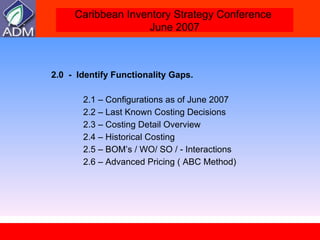 2.0  -  Identify Functionality Gaps.  2.1 – Configurations as of June 2007 2.2 – Last Known Costing Decisions  2.3 – Costing Detail Overview  2.4 – Historical Costing  2.5 – BOM’s / WO/ SO / - Interactions 2.6 – Advanced Pricing ( ABC Method) 