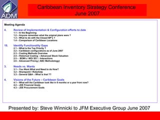 Meeting Agenda Review of Implementation & Configuration efforts to date 1.1 – In the Beginning 1.2  –  Anyone remember what the original plans were ? 1.3 – What to do with the Closed BP’s ? 1.4 – Comparison of Caribbean Locations Identify Functionality Gaps 2.1 – What is the Top Priority ? 2.2 – Caribbean configurations as of June 2007  2.3 – Costing Methods Overview  2.4 – Historical Costing – Advanced Stock Valuation 2.5 –  BOM’s / WO/ SO / - Interactions 2.6 – Advanced Pricing ( ABC Methodology)   3. Needs vs. Wants   3.1 –  You Want What and Need to do How? 3.2 – Sharepoint / Robohelp 3.3 – General Q&A – What is that ??  4. Visions of the Future – Caribbean Goals 4.1 – What will the Caribbean look like in 6 months or a year from now? 4.2 – JDE Financial Goals 4.3 – JDE Procurement Goals Presented by: Steve Winnicki to JFM Executive Group June 2007 